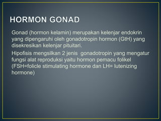 Gonad (hormon kelamin) merupakan kelenjar endokrin
yang dipengaruhi oleh gonadotropin hormon (GtH) yang
disekresikan kelenjar pituitari.
Hipofisis mengsilkan 2 jenis gonadotropin yang mengatur
fungsi alat reproduksi yaitu hormon pemacu folikel
(FSH=folicle stimulating hormone dan LH= lutenizing
hormone)
 