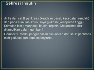 • dirilis dari sel B pankreas (keadaan basal, kecepatan rendah)
dan pada stimulasi khususnya glukosa (kecepatan tinggi).
Stimulan lain ; mannosa, leusin, arginin. Mekanisme rilis
ditampilkan dalam gambar 1
• Gambar 1. Model pengendalian rilis insulin dari sel B pankreas
oleh glukosa dan obat sulfonylurea.
 