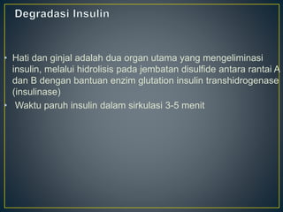 • Hati dan ginjal adalah dua organ utama yang mengeliminasi
insulin, melalui hidrolisis pada jembatan disulfide antara rantai A
dan B dengan bantuan enzim glutation insulin transhidrogenase
(insulinase)
• Waktu paruh insulin dalam sirkulasi 3-5 menit
 