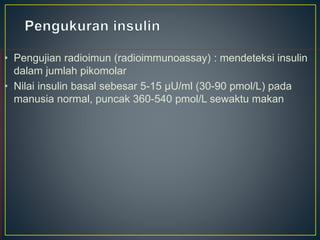 • Pengujian radioimun (radioimmunoassay) : mendeteksi insulin
dalam jumlah pikomolar
• Nilai insulin basal sebesar 5-15 μU/ml (30-90 pmol/L) pada
manusia normal, puncak 360-540 pmol/L sewaktu makan
 