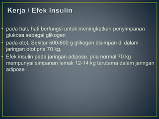 • pada hati, hati berfungsi untuk meningkatkan penyimpanan
glukosa sebagai glikogen
• pada otot, Sekitar 500-600 g glikogen disimpan di dalam
jaringan otot pria 70 kg.
• Efek insulin pada jaringan adipose. pria normal 70 kg
mempunyai simpanan lemak 12-14 kg terutama dalam jaringan
adipose
 