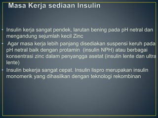 • Insulin kerja sangat pendek, larutan bening pada pH netral dan
mengandung sejumlah kecil Zinc
• Agar masa kerja lebih panjang disediakan suspensi keruh pada
pH netral baik dengan protamin (insulin NPH) atau berbagai
konsentrasi zinc dalam penyangga asetat (insulin lente dan ultra
lente)
• Insulin bekerja sangat cepat. Insulin lispro merupakan insulin
monomerik yang dihasilkan dengan teknologi rekombinan
 