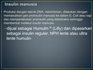 • Produksi dengan teknik DNA, rekombinan, dilakukan dengan
memasukkan gen proinsulin manusia ke dalam E. Coli atau ragi
dan memperlakukan proinsulin yang diekstraksi sehingga
membentuk molekul insulin manusia
–dijual sebagai Humulin R (Lilly) dan dipasarkan
sebagai insulin reguler, NPH lente atau ultra
lente humulin
 