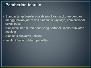 • Standar terapi insulin adalah suntikkan subkutan dengan
menggunakan jarum dan alat suntik (syringe) konvensional
sekali pakai
• Alat suntik berukuran pena yang portabel. Injeksi subkutan
multiple
• Alat infus subkutan kontinu
• Insulin inhalasi, dalam penelitian
 
