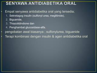 • Empat senyawa antidiabetika oral yang tersedia;
1. Sekretagog insulin (sulfonyl urea, meglitinide),
2. Biguanide,
3. Thiazolidindione dan
4. Penghambat glucosidase-alfa.
• pengobatan awal biasanya ; sulfonylurea, biguanide
• Terapi kombinasi dengan insulin & agen antidiabetika oral
 