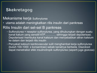 Mekanisme kerja Sulfonylurea
• utama adalah meningkatkan rilis insulin dari pankreas
Rilis Insulin dari sel-sel B pankreas
– Sulfonylurea + reseptor sulfonylurea, yang dihubungkan dengan suatu
kanal kalium yang sensitif ATP………… sehingga terjadi depolarisasi.
Depolarisasi membuka kanal kalsium dan menyebabkan aliran kalsium
ke dalam dan terjadi rilis insulin
– Penyakat kalsium kardiovascular sulit menghambat kerja sulfonylurea
(butuh 100-1000 x konsentrasi) sebab kanalnya berbeda. Diazoksid
dapat menetralisir efek insulinotropik sulfonylurea (seperti juga glukosa)
 