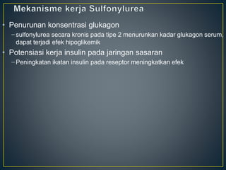 • Penurunan konsentrasi glukagon
– sulfonylurea secara kronis pada tipe 2 menurunkan kadar glukagon serum,
dapat terjadi efek hipoglikemik
• Potensiasi kerja insulin pada jaringan sasaran
– Peningkatan ikatan insulin pada reseptor meningkatkan efek
 