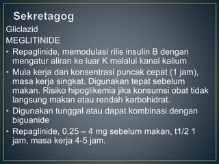 Gliclazid
MEGLITINIDE
• Repaglinide, memodulasi rilis insulin B dengan
mengatur aliran ke luar K melalui kanal kalium
• Mula kerja dan konsentrasi puncak cepat (1 jam),
masa kerja singkat. Digunakan tepat sebelum
makan. Risiko hipoglikemia jika konsumsi obat tidak
langsung makan atau rendah karbohidrat.
• Digunakan tunggal atau dapat kombinasi dengan
biguanide
• Repaglinide, 0,25 – 4 mg sebelum makan, t1/2 1
jam, masa kerja 4-5 jam.
 