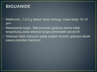 • Metformin, 1-2,5 g dalam dosis terbagi, masa kerja 10-12
jam
• Mekanisme kerja ; Menurunkan glukosa darah tidak
tergantung pada adanya fungsi pankreatik sel-sel B
• Glukosa tidak menurun pada subjek normal, glukosa darah
pasca prandial menurun
 
