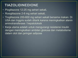 • Pioglitazone 12-25 mg sehari sekali,
• Rosiglitazone 2-8 mg sehari sekali,
• Troglitazone 200-600 mg sehari sekali bersama makan. Di
USA dan Inggris sudah ditarik karena meningkatkan alanin
aminotransferase / hepatotoksik
• Kerja utama adalah untuk mengurangi resistensi insulin
dengan meningkatkan ambilan glukosa dan metabolisme
dalam otot dan jaringan adipose
 