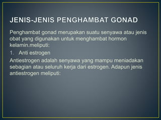 Penghambat gonad merupakan suatu senyawa atau jenis
obat yang digunakan untuk menghambat hormon
kelamin.meliputi:
1. Anti estrogen
Antiestrogen adalah senyawa yang mampu meniadakan
sebagian atau seluruh kerja dari estrogen. Adapun jenis
antiestrogen meliputi:
 