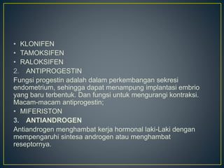 • KLONIFEN
• TAMOKSIFEN
• RALOKSIFEN
2. ANTIPROGESTIN
Fungsi progestin adalah dalam perkembangan sekresi
endometrium, sehingga dapat menampung implantasi embrio
yang baru terbentuk. Dan fungsi untuk mengurangi kontraksi.
Macam-macam antiprogestin;
• MIFERISTON
3. ANTIANDROGEN
Antiandrogen menghambat kerja hormonal laki-Laki dengan
mempengaruhi sintesa androgen atau menghambat
reseptornya.
 