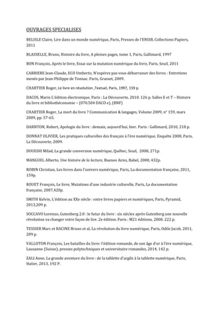 OUVRAGES SPECIALISES
BELISLE Claire, Lire dans un monde numérique, Paris, Presses de l’ENSIB, Collections Papiers,
2011
BLASSELLE, Bruno, Histoire du livre, A pleines pages, tome 1, Paris, Gallimard, 1997
BON François, Après le livre, Essai sur la mutation numérique du livre, Paris, Seuil, 2011
CARRIERE Jean-Claude, ECO Umberto, N’espérez pas vous débarrasser des livres : Entretiens
menés par Jean-Philippe de Tonnac. Paris, Grasset, 2009.
CHARTIER Roger, Le livre en révolution ,Textuel, Paris, 1997, 159 p.
DACOS, Marin L’édition électronique. Paris : La Découverte, 2010. 126 p. Salles E et T – Histoire
du livre et bibliothéconomie – (070.504 DACO e), (BNF)
CHARTIER Roger, La mort du livre ? Communication & langages, Volume 2009, n° 159, mars
2009, pp. 57-65.
DARNTON, Robert, Apologie du livre : demain, aujourd'hui, hier. Paris : Gallimard, 2010, 218 p.
DONNAT OLIVIER, Les pratiques culturelles des français à l’ère numérique, Enquête 2008, Paris,
La Découverte, 2009.
DOUEIHI Milad, La grande conversion numérique, Québec, Seuil, 2008, 271p.
MANGUEL Alberto, Une histoire de la lecture, Buenos Aires, Babel, 2000, 432p.
ROBIN Christian, Les livres dans l’univers numérique, Paris, La documentation française, 2011,
159p.
ROUET François, Le livre, Mutations d’une industrie culturelle, Paris, La documentation
française, 2007,420p.
SMITH Kelvin, L'édition au XXe siècle : entre livres papiers et numériques, Paris, Pyramid,
2013,209 p.
SOCCAVO Lorenzo, Gutenberg 2.0 : le futur du livre : six siècles après Gutenberg une nouvelle
révolution va changer votre façon de lire. 2e édition. Paris : M21 éditions, 2008. 222 p.
TESSIER Marc et RACINE Bruno et al, La révolution du livre numérique, Paris, Odile Jacob, 2011,
209 p.
VALLOTON François, Les batailles du livre: l'édition romande, de son âge d'or à l'ère numérique,
Lausanne (Suisse), presses polytechniques et universitaire romandes, 2014, 142 p.
ZALI Anne, La grande aventure du livre : de la tablette d'argile à la tablette numérique, Paris,
Hatier, 2013, 192 P.
 