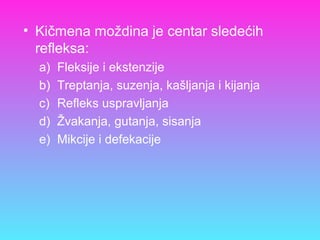 • Kičmena moždina je centar sledećih
refleksa:
a) Fleksije i ekstenzije
b) Treptanja, suzenja, kašljanja i kijanja
c) Refleks uspravljanja
d) Žvakanja, gutanja, sisanja
e) Mikcije i defekacije
 
