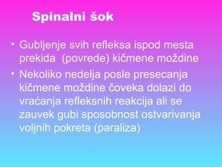 Spinalni šok
• Gubljenje svih refleksa ispod mesta
prekida (povrede) kičmene moždine
• Nekoliko nedelja posle presecanja
kičmene moždine čoveka dolazi do
vraćanja refleksnih reakcija ali se
zauvek gubi sposobnost ostvarivanja
voljnih pokreta (paraliza)
 
