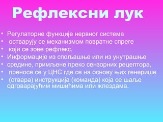• Регулаторне функције нервног система
• остварују се механизмом повратне спреге
• који се зове рефлекс.
• Информације из спољашње или из унутрашње
• средине, примљене преко сензорних рецептора,
• преносе се у ЦНС где се на основу њих генерише
• (ствара) инструкција (команда) која се шаље
одговарајућим мишићима или жлездама.
Рефлексни лук
 