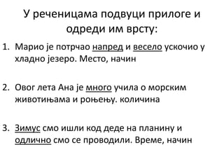 У реченицама подвуци прилоге и
одреди им врсту:
1. Марио је потрчао напред и весело ускочио у
хладно језеро. Место, начин
2. Овог лета Ана је много учила о морским
животињама и роњењу. количина
3. Зимус смо ишли код деде на планину и
одлично смо се проводили. Време, начин
 