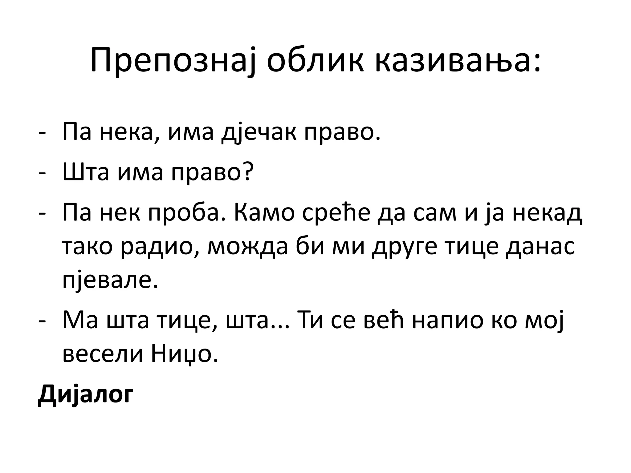 Препознај облик казивања:
- Па нека, има дјечак право.
- Шта има право?
- Па нек проба. Камо среће да сам и ја некад
тако радио, можда би ми друге тице данас
пјевале.
- Ма шта тице, шта... Ти се већ напио ко мој
весели Ниџо.
Дијалог
 