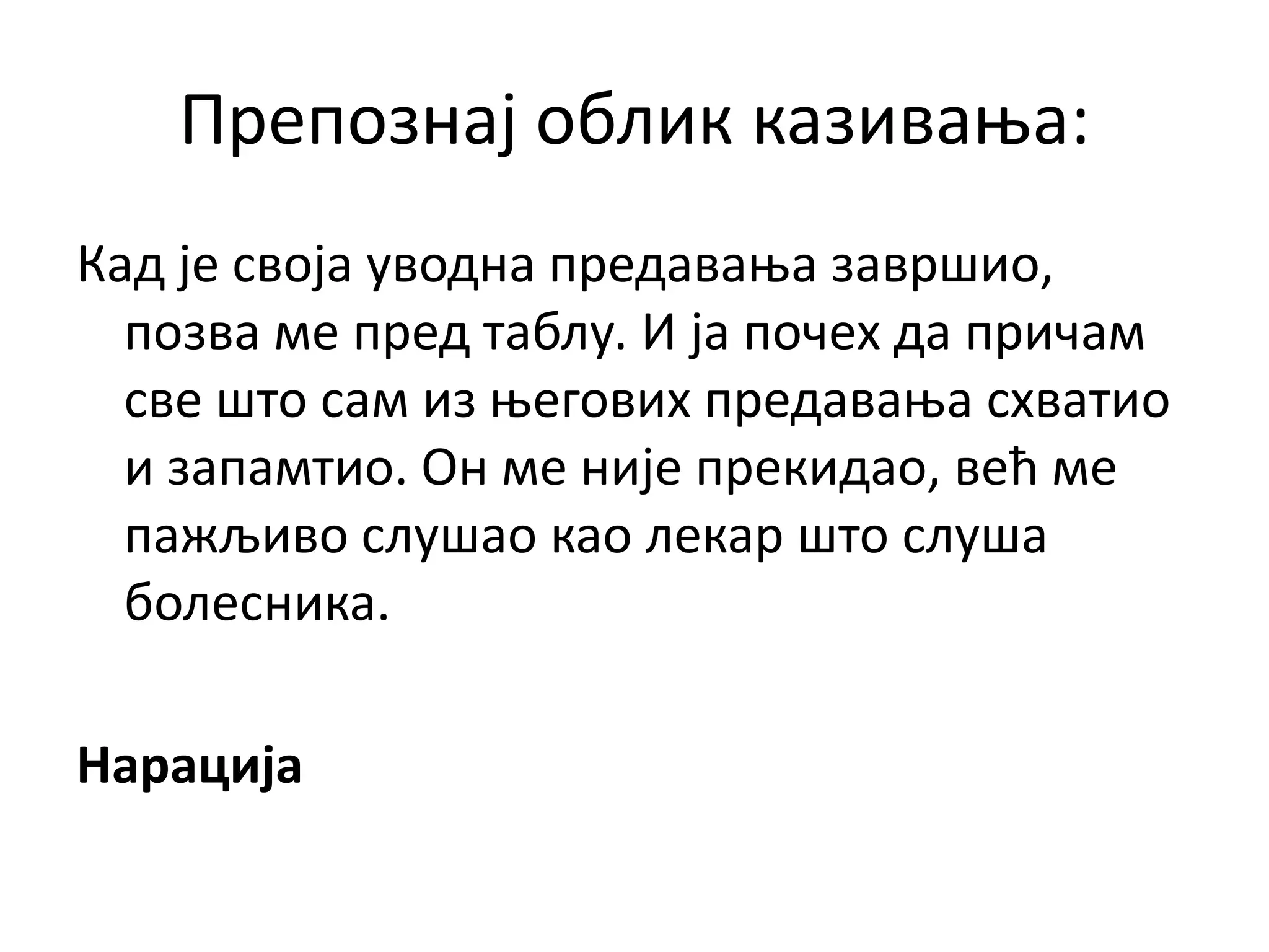 Препознај облик казивања:
Кад је своја уводна предавања завршио,
позва ме пред таблу. И ја почех да причам
све што сам из његових предавања схватио
и запамтио. Он ме није прекидао, већ ме
пажљиво слушао као лекар што слуша
болесника.
Нарација
 