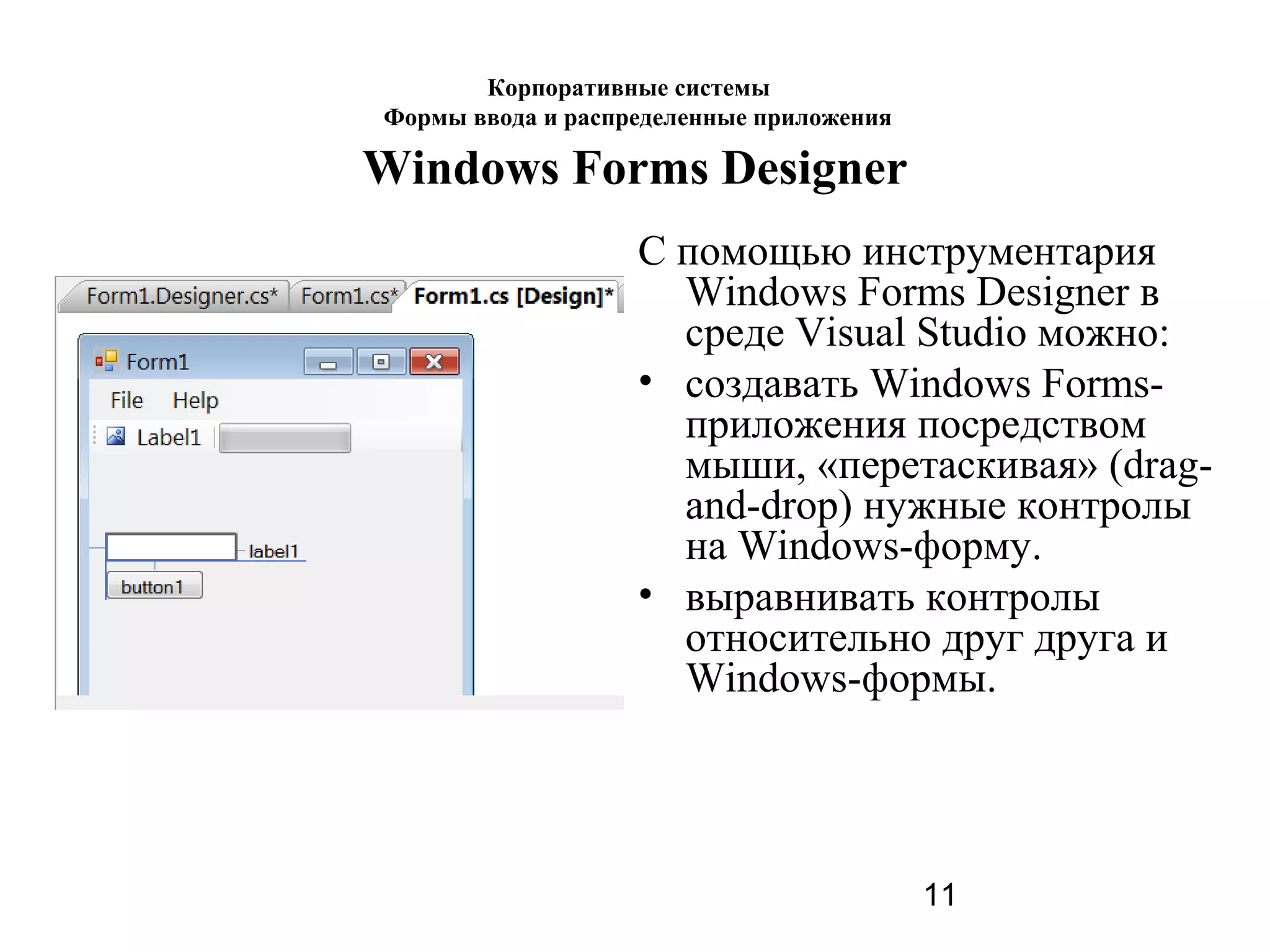 11
Windows Forms Designer
С помощью инструментария
Windows Forms Designer в
среде Visual Studio можно:
• создавать Windows Forms-
приложения посредством
мыши, «перетаскивая» (drag-
and-drop) нужные контролы
на Windows-форму.
• выравнивать контролы
относительно друг друга и
Windows-формы.
Корпоративные системы
Формы ввода и распределенные приложения
 