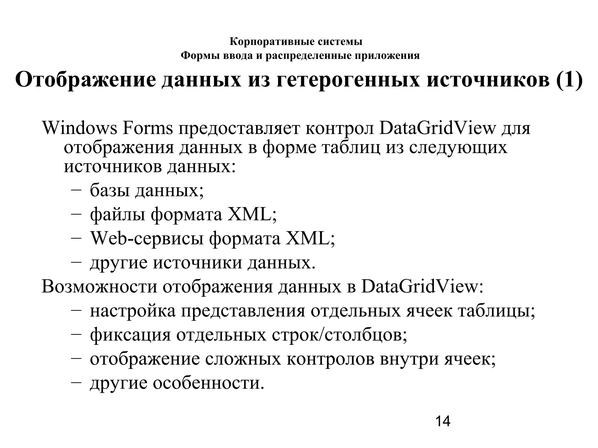 14
Отображение данных из гетерогенных источников (1)
Windows Forms предоставляет контрол DataGridView для
отображения данных в форме таблиц из следующих
источников данных:
– базы данных;
– файлы формата XML;
– Web-сервисы формата XML;
– другие источники данных.
Возможности отображения данных в DataGridView:
– настройка представления отдельных ячеек таблицы;
– фиксация отдельных строк/столбцов;
– отображение сложных контролов внутри ячеек;
– другие особенности.
Корпоративные системы
Формы ввода и распределенные приложения
 