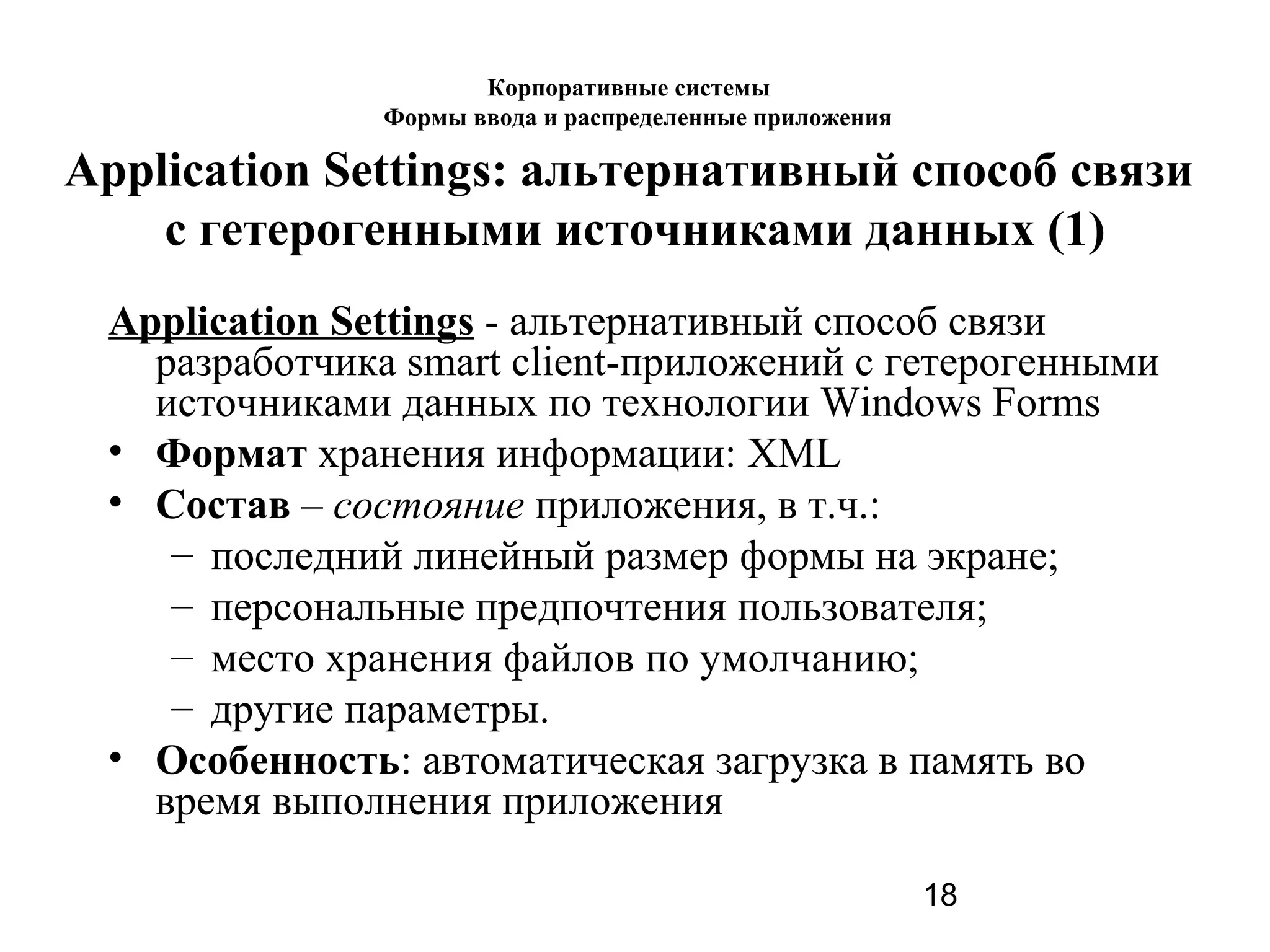 18
Application Settings - альтернативный способ связи
разработчика smart client-приложений с гетерогенными
источниками данных по технологии Windows Forms
• Формат хранения информации: XML
• Состав – состояние приложения, в т.ч.:
– последний линейный размер формы на экране;
– персональные предпочтения пользователя;
– место хранения файлов по умолчанию;
– другие параметры.
• Особенность: автоматическая загрузка в память во
время выполнения приложения
Корпоративные системы
Формы ввода и распределенные приложения
Application Settings: альтернативный способ связи
с гетерогенными источниками данных (1)
 