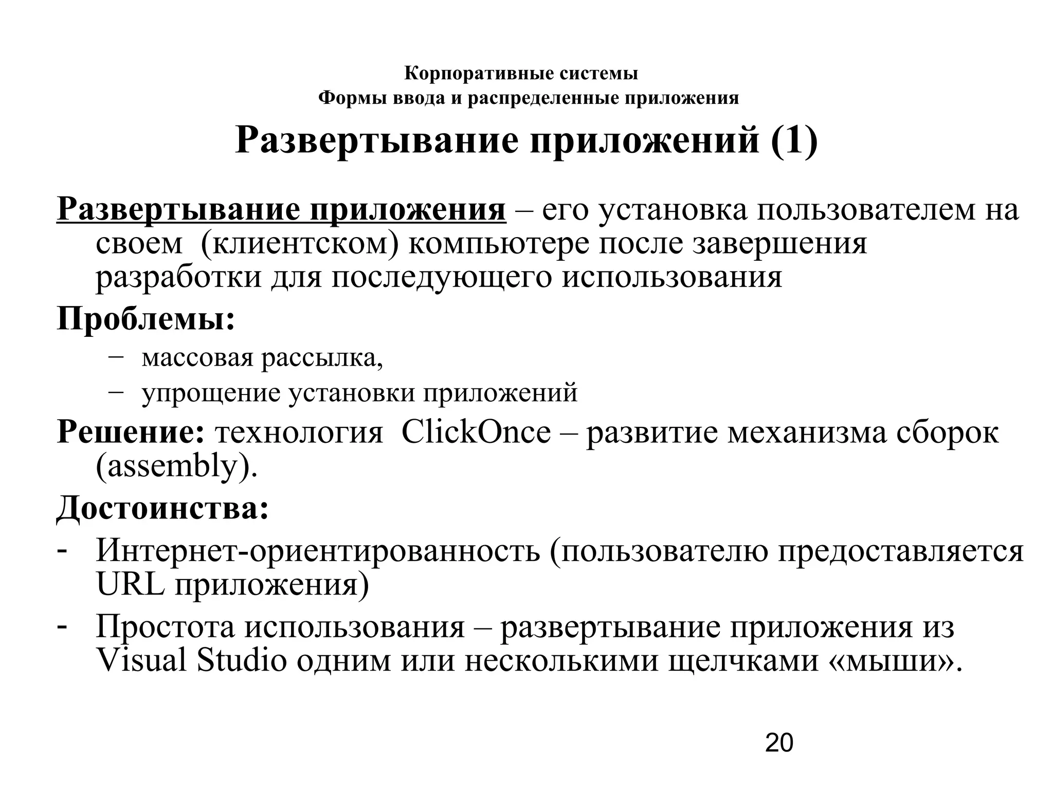 20
Развертывание приложений (1)
Развертывание приложения – его установка пользователем на
своем (клиентском) компьютере после завершения
разработки для последующего использования
Проблемы:
– массовая рассылка,
– упрощение установки приложений
Решение: технология ClickOnce – развитие механизма сборок
(assembly).
Достоинства:
- Интернет-ориентированность (пользователю предоставляется
URL приложения)
- Простота использования – развертывание приложения из
Visual Studio одним или несколькими щелчками «мыши».
Корпоративные системы
Формы ввода и распределенные приложения
 