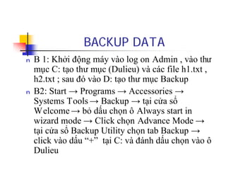 BACKUP DATA
n B 1: Khởi động máy vào log on Admin , vào thư
mục C: tạo thư mục (Dulieu) và các file h1.txt ,
h2.txt ; sau đó vào D: tạo thư mục Backup
n B2: Start → Programs → Accessories →
Systems Tools → Backup → tại cửa sổ
Welcome → bỏ dấu chọn ô Always start in
wizard mode → Click chọn Advance Mode →
tại cửa sổ Backup Utility chọn tab Backup →
click vào dấu “+” tại C: và đánh dấu chọn vào ô
Dulieu
 
