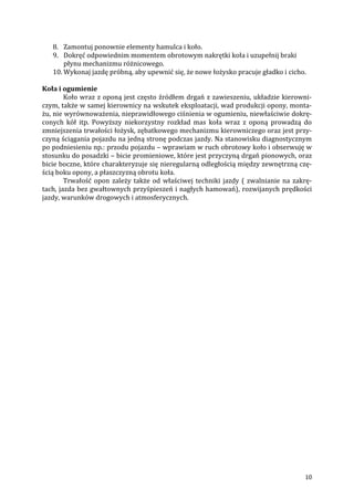 10
8. Zamontuj ponownie elementy hamulca i koło.
9. Dokręć odpowiednim momentem obrotowym nakrętki koła i uzupełnij braki
płynu mechanizmu różnicowego.
10. Wykonaj jazdę próbną, aby upewnić się, że nowe łożysko pracuje gładko i cicho.
Koła i ogumienie
Koło wraz z oponą jest często źródłem drgań z zawieszeniu, układzie kierowni-
czym, także w samej kierownicy na wskutek eksploatacji, wad produkcji opony, monta-
żu, nie wyrównoważenia, nieprawidłowego ciśnienia w ogumieniu, niewłaściwie dokrę-
conych kół itp. Powyższy niekorzystny rozkład mas koła wraz z oponą prowadzą do
zmniejszenia trwałości łożysk, zębatkowego mechanizmu kierowniczego oraz jest przy-
czyną ściągania pojazdu na jedną stronę podczas jazdy. Na stanowisku diagnostycznym
po podniesieniu np.: przodu pojazdu – wprawiam w ruch obrotowy koło i obserwuję w
stosunku do posadzki – bicie promieniowe, które jest przyczyną drgań pionowych, oraz
bicie boczne, które charakteryzuje się nieregularną odległością między zewnętrzną czę-
ścią boku opony, a płaszczyzną obrotu koła.
Trwałość opon zależy także od właściwej techniki jazdy ( zwalnianie na zakrę-
tach, jazda bez gwałtownych przyśpieszeń i nagłych hamowań), rozwijanych prędkości
jazdy, warunków drogowych i atmosferycznych.
 