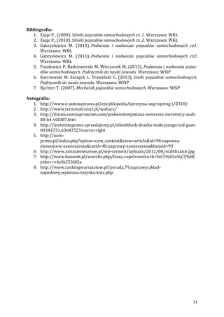 11
Bibliografia:
1. Zając P., (2009). Silniki pojazdów samochodowych cz .1. Warszawa: WKŁ
2. Zając P., (2010). Silniki pojazdów samochodowych cz .2. Warszawa: WKŁ
3. Gabryelewicz M. (2011), Podwozia i nadwozia pojazdów samochodowych cz1.
Warszawa: WKŁ
4. Gabryelewicz M. (2011), Podwozia i nadwozia pojazdów samochodowych cz2.
Warszawa: WKŁ
5. Fundowicz P. Radzimierski M. Wieczorek M, (2013), Podwozia i nadwozia pojaz-
dów samochodowych. Podręcznik do nauki zawodu. Warszawa: WSIP
6. Karczewski M. Szczęch L. Trawiński G. (2013), Siniki pojazdów samochodowych.
Podręcznik do nauki zawodu. Warszawa: WSIP
7. Rychter T. (2007). Mechanik pojazdów samochodowych. Warszawa: WSiP
Netografia:
1. http://www.e-autonaprawa.pl/encyklopedia/sprezyna-ang-ispring-i/2318/
2. http://www.terminalczesci.pl/wahacz/
3. http://forum.samnaprawiam.com/podwoziewymiana-sworznia-zwrotnicy-audi-
80-b4-vt1087.htm
4. http://motointegrator.sprzedajemy.pl/silentblock-drazka-reakcyjnego-ted-gum-
00341721,6364752?source=right
5. http://auto-
primo.pl/index.php?option=com_content&view=article&id=98:naprawa-
elementow-zawieszenia&catid=40:naprawy-zawieszenia&Itemid=93
6. http://www.autozawieszenie.pl/wp-content/uploads/2012/08/stabilizator.jpg
7. http://www.bazarek.pl/searchx.php/fraza,+opel+vectra+b+%C5%82o%C5%BC
ysko+++ko%C5%82a
8. http://www.rankingwarsztatow.pl/porada,79,naprawy,uklad-
napedowy,wymiana-lozyska-kola.php
 