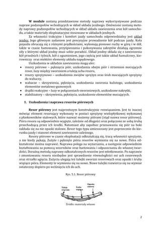 2
W module zostaną przedstawione metody naprawy wykorzystywane podczas
napraw podzespołów wchodzących w skład układu jezdnego. Omówione zostaną meto-
dy naprawy podzespołów wchodzących w skład układu zawieszenia oraz kół samocho-
du, a także materiały eksploatacyjne stosowane w układach jezdnych.
Za własności trakcyjne i komfort jazdy samochodu odpowiedzialny jest układ
jezdny. Jego głównym zadaniem jest precyzyjne prowadzenie kół podczas jazdy. Koła
pojazdu obracają się z różnymi prędkościami, wykonują pionowe ruchy w górę i w dół,
także w czasie hamowania, przyśpieszania i pokonywania zakrętów działają ogromne
siły z którymi układ jezdny musi sobie poradzić. Układ jezdny składa się z zawieszenia
kół przednich i tylnich, kół z ogumieniem, jego częścią jest także układ hamulcowy, kie-
rowniczy oraz niektóre elementy układu napędowego.
Uszkodzenia w układzie zawieszenia mogą ulec:
 resory piórowe – pęknięcia piór, uszkodzenia obejm piór i strzemion mocujących
resor, luzy między sworzniem a tuleją ucha resoru,
 resory sprężynowe – uszkodzenia zwojów sprężyn oraz śrub mocujących sprężyny
do wahaczy,
 wahacze – skrzywienia, pęknięcia, uszkodzenia sworznia kulistego, uszkodzenia
elementów metalowo-gumowych
 drążki reakcyjne – luzy w połączeniach sworzniowych, uszkodzone nakrętki,
 stabilizatory – skrzywienia, pęknięcia, uszkodzenie elementów mocujących.
1. Uszkodzenia i naprawa resorów piórowych
Resor piórowy jest najprostszym konstrukcyjnie rozwiązaniem. Jest to inaczej
mówiąc element resorujący wykonany w postaci sprężyny wielopłytkowej wykonanej
z płaskowników stalowych, które nazwać możemy piórami (stąd nazwa resor piórowy).
Pióra resoru są odpowiednio wygięte, zależnie od długości oraz połączone ze sobą śrubą
przechodzącą przez ich środki. Natomiast aby zapobiec przesuwaniu się piór na boki
zakłada się na nie opaski stalowe. Resor tego typu umieszczany jest poprzecznie do kie-
runku jazdy i stanowi element zawieszenie zależnego.
Resory piórowe w czasie eksploatacji odkształcają się, tracą własności sprężyste,
a nie kiedy pękają. Zużyte i pęknięte pióra resorów wymienia się na nowe. Pióra od-
kształcone można naprawić. Naprawa polega na wyżarzaniu, a następnie odpowiednim
kształtowaniu za pomocą wzorników oraz hartowaniu i odpuszczaniu do własnej twar-
dości. Doraźną metodą naprawy odkształconych resorów jest młotkowanie. Po naprawie
i zmontowaniu resoru niezbędne jest sprawdzenie równoległości osi uch resorowych
oraz strzałki ugięcia. Zużyciu ulegają też tulejki sworzni resorowych oraz opaski i śruby
wiążące pióra. Elementy te wymienia się na nowe. Nowe tulejki rozwierca się na wymiar
ostateczny dopiero po wciśnięciu ich do uch.
Rys. 5.1. Resor piórowy
Źródło: materiały własne
 