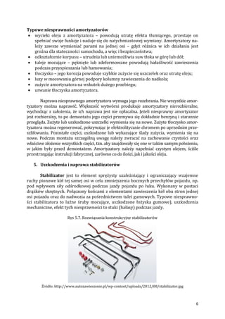 6
Typowe niesprawności amortyzatorów
 wycieki oleju z amortyzatora – powodują utratę efektu tłumiącego, przestaje on
spełniać swoje funkcje i nadaje się do natychmiastowej wymiany. Amortyzatory na-
leży zawsze wymieniać parami na jednej osi – gdyż różnica w ich działaniu jest
groźna dla stateczności samochodu, a więc i bezpieczeństwa;
 odkształcenie korpusu – utrudnia lub uniemożliwia suw tłoka w górę lub dół;
 tuleje mocujące – pęknięte lub zdeformowane powodują hałaśliwość zawieszenia
podczas przyspieszania lub hamowania;
 tłoczysko – jego korozja powoduje szybkie zużycie się uszczelek oraz utratę oleju;
 luzy w mocowaniu górnej podpory kolumny zawieszenia do nadkola;
 zużycie amortyzatora na wskutek dużego przebiegu;
 urwanie tłoczyska amortyzatora.
Naprawa niesprawnego amortyzatora wymaga jego rozebrania. Nie wszystkie amor-
tyzatory można naprawić. Większość wytwórni produkuje amortyzatory nierozbieralne,
wychodząc z założenia, że ich naprawa jest nie opłacalna. Jeżeli niesprawny amortyzator
jest rozbieralny, to po demontażu jego części przemywa się dokładnie benzyną i starannie
przegląda. Zużyte lub uszkodzone uszczelki wymienia się na nowe. Zużyte tłoczysko amor-
tyzatora można regenerować, pokrywając je elektrolitycznie chromem po uprzednim prze-
szlifowaniu. Pozostałe części, uszkodzone lub wykazujące ślady zużycia, wymienia się na
nowe. Podczas montażu szczególną uwagę należy zwracać na zachowanie czystości oraz
właściwe złożenie wszystkich części, tzn. aby znajdowały się one w takim samym położeniu,
w jakim były przed demontażem. Amortyzatory należy napełniać czystym olejem, ściśle
przestrzegając instrukcji fabrycznej, zarówno co do ilości, jak i jakości oleju.
5. Uszkodzenia i naprawa stabilizatorów
Stabilizator jest to element sprężysty uzależniający i ograniczający wzajemne
ruchy pionowe kół tej samej osi w celu zmniejszenia bocznych przechyłów pojazdu, np.
pod wpływem siły odśrodkowej podczas jazdy pojazdu po łuku. Wykonany w postaci
drążków skrętnych. Połączony końcami z elementami zawieszenia kół obu stron jednej
osi pojazdu oraz do nadwozia za pośrednictwem tulei gumowych. Typowe niesprawno-
ści stabilizatora to luźne śruby mocujące, uszkodzone łożyska gumowe), uszkodzenia
mechaniczne, efekt tych niesprawności to stuki (hałasy) podczas jazdy.
Rys 5.7. Rozwiązania konstrukcyjne stabilizatorów
Źródło: http://www.autozawieszenie.pl/wp-content/uploads/2012/08/stabilizator.jpg
 