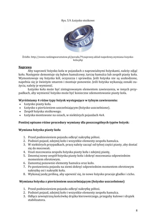 8
Rys. 5.9. Łożysko stożkowe
Źródło: http://www.rankingwarsztatow.pl/porada,79,naprawy,uklad-napedowy,wymiana-lozyska-
kola.php
Naprawa
Aby naprawić łożysko koła w pojazdach z naprawialnymi łożyskami, należy zdjąć
koło. Następnie demontuje się bęben hamulcowy, tarczę hamulca lub zespół piasty koła.
Wymontowuje się łożyska kół, oczyszcza i sprawdza. Jeśli łożyska nie są uszkodzone,
napełnia się je świeżym smarem i montuje ponownie. Jeśli łożyska wykazują oznaki zu-
życia, należy je wymienić.
Łożysko koła może być zintegrowanym elementem zawieszenia, w innych przy-
padkach, aby wymienić łożysko może być konieczne zdemontowanie piasty koła.
Wyróżniamy 4 różne typy łożysk występujące w tylnym zawieszeniu:
 Łożysko piasty koła.
 Łożysko z pierścieniem uszczelniającym (łożysko uszczelnione).
 Zespół łożyska stożkowego.
 Łożyska montowane na osiach, w niektórych pojazdach 4x4.
Poniżej opisano różne procedury wymiany dla poszczególnych typów łożysk:
Wymiana łożyska piasty koła
1. Przed podniesieniem pojazdu odkręć nakrętkę półosi.
2. Podnieś pojazd, zdejmij koło i wszystkie elementy zespołu hamulca.
3. W niektórych przypadkach, pracę należy zacząć od tylnej części piasty, aby dostać
się do mocowań.
4. Usuń mocowania zespołu łożyska piasty koła i zdejmij piastę.
5. Zmontuj nowy zespół łożyska piasty koła i dokręć mocowania odpowiednim
momentem obrotowym.
6. Zamontuj ponownie elementy hamulca oraz koło.
7. Po postawieniu pojazdu na ziemi dokręć odpowiednim momentem obrotowym
nakrętkę osi i nakrętki koła.
8. Wykonaj jazdę próbną, aby upewnić się, że nowe łożysko pracuje gładko i cicho.
Wymiana łożyska z pierścieniem uszczelniającym (łożysko uszczelnione)
1. Przed podniesieniem pojazdu odkręć nakrętkę półosi.
2. Podnieś pojazd, zdejmij koło i wszystkie elementy zespołu hamulca.
3. Odłącz zewnętrzną końcówkę drążka kierowniczego, przeguby kulowe i drążek
stabilizatora.
 