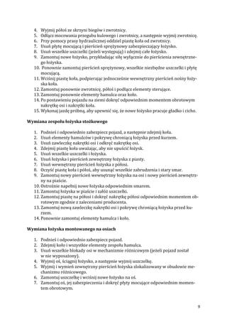 9
4. Wyjmij półoś ze skrzyni biegów i zwrotnicy.
5. Odłącz mocowania przegubu kulowego i zwrotnicy, a następnie wyjmij zwrotnicę.
6. Przy pomocy prasy hydraulicznej oddziel piastę koła od zwrotnicy.
7. Usuń płytę mocującą i pierścień sprężynowy zabezpieczający łożysko.
8. Usuń wszelkie uszczelki (jeżeli występują) i zdejmij całe łożysko.
9. Zamontuj nowe łożysko, przykładając siłę wyłącznie do pierścienia zewnętrzne-
go łożyska.
10. Ponownie zamontuj pierścień sprężynowy, wszelkie niezbędne uszczelki i płytę
mocującą.
11. Wciśnij piastę koła, podpierając jednocześnie wewnętrzny pierścień nośny łoży-
ska koła.
12. Zamontuj ponownie zwrotnicę, półoś i podłącz elementy sterujące.
13. Zamontuj ponownie elementy hamulca oraz koło.
14. Po postawieniu pojazdu na ziemi dokręć odpowiednim momentem obrotowym
nakrętkę osi i nakrętki koła.
15. Wykonaj jazdę próbną, aby upewnić się, że nowe łożysko pracuje gładko i cicho.
Wymiana zespołu łożyska stożkowego
1. Podnieś i odpowiednio zabezpiecz pojazd, a następnie zdejmij koła.
2. Usuń elementy hamulców i pokrywę chroniącą łożyska przed kurzem.
3. Usuń zawleczkę nakrętki osi i odkręć nakrętkę osi.
4. Zdejmij piastę koła uważając, aby nie upuścić łożysk.
5. Usuń wszelkie uszczelki i łożyska.
6. Usuń łożyska i pierścień zewnętrzny łożyska z piasty.
7. Usuń wewnętrzny pierścień łożyska z półosi.
8. Oczyść piastę koła i półoś, aby usunąć wszelkie zabrudzenia i stary smar.
9. Zamontuj nowy pierścień wewnętrzny łożyska na osi i nowy pierścień zewnętrz-
ny na piaście.
10. Ostrożnie napełnij nowe łożyska odpowiednim smarem.
11. Zamontuj łożyska w piaście i załóż uszczelki.
12. Zamontuj piastę na półosi i dokręć nakrętkę półosi odpowiednim momentem ob-
rotowym zgodnie z zaleceniami producenta.
13. Zamontuj nową zawleczkę nakrętki osi i pokrywę chroniącą łożyska przed ku-
rzem.
14. Ponownie zamontuj elementy hamulca i koło.
Wymiana łożyska montowanego na osiach
1. Podnieś i odpowiednio zabezpiecz pojazd.
2. Zdejmij koło i wszystkie elementy zespołu hamulca.
3. Usuń wszelkie blokady osi w mechanizmie różnicowym (jeżeli pojazd został
w nie wyposażony).
4. Wyjmij oś, ściągnij łożysko, a następnie wyjmij uszczelkę.
5. Wyjmij i wymień zewnętrzny pierścień łożyska zlokalizowany w obudowie me-
chanizmu różnicowego.
6. Zamontuj uszczelkę i wciśnij nowe łożysko na oś.
7. Zamontuj oś, jej zabezpieczenia i dokręć płyty mocujące odpowiednim momen-
tem obrotowym.
 