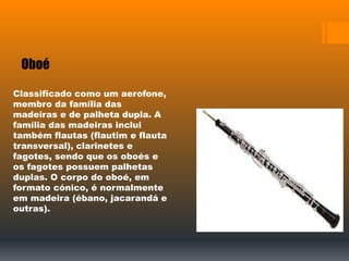 Oboé
Classificado como um aerofone,
membro da família das
madeiras e de palheta dupla. A
família das madeiras inclui
também flautas (flautim e flauta
transversal), clarinetes e
fagotes, sendo que os oboés e
os fagotes possuem palhetas
duplas. O corpo do oboé, em
formato cónico, é normalmente
em madeira (ébano, jacarandá e
outras).
 