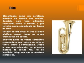 Tuba
Classificado como um aerofone,
membro da família dos metais.
Consiste num tubo cilíndrico
recurvado sobre si mesmo e que
termina numa campânula em forma
de sino.
Dotado de um bocal e três a cinco
pistões, possui todos os graus
cromáticos da escala.
Existem tubas de vários tamanhos
consoante o seu registo em altura:
tenor, baixo e contrabaixo. Desde
o seu aparecimento, na primeira
metade do século XIX, foi de
imediato integrado nas orquestras
sinfónicas.
 