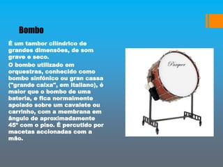 Bombo
É um tambor cilíndrico de
grandes dimensões, de som
grave e seco.
O bombo utilizado em
orquestras, conhecido como
bombo sinfónico ou gran cassa
("grande caixa", em italiano), é
maior que o bombo de uma
bateria, e fica normalmente
apoiado sobre um cavalete ou
carrinho, com a membrana em
ângulo de aproximadamente
45º com o piso. É percutido por
macetas accionadas com a
mão.
 