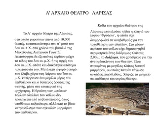 Α' ΑΡΧΑΙΟ ΘΕΑΤΡΟ ΛΑΡΙΣΑΣ
Το Α΄ αρχαίο θέατρο της Λάρισας,
στο οποίο χωρούσαν πάνω από 10,000
θεατές, κατασκευάστηκε στο α΄ μισό του
3ου αι. π.Χ. στα χρόνια του βασιλιά της
Μακεδονίας Αντίγονου Γονατά.
Λειτούργησε δε έξι αιώνες περίπου μέχρι
το τέλος του 3ου αι. μ.Χ. ή τις αρχές του
4ου αι. μ.Χ. οπότε και διακόπηκε απότομα
η λειτουργία του. Μετά από ισχυρό σεισμό
που έλαβε χώρα στη Λάρισα του 7ου αι.
μ.Χ. κατέρρευσε ένα μεγάλο μέρος του
επιθεάτρου και ο δεύτερος όροφος της
σκηνής, μέσα στο εσωτερικό της
ορχήστρας. Η θραύση των μετώπων
πολλών εδωλίων του κοίλου δεν
προέρχεται από ασβεστοποιούς, όπως
υποθέταμε παλαιότερα, αλλά από το βίαιο
κατρακύλισμα των ογκωδών μαρμάρων
του επιθεάτρου.
Κοίλο του αρχαίου θεάτρου της
Λάρισας αποτελούσε η ίδια η πλαγιά του
λόφου ¨Φρούριο¨, η οποία είχε
διαμορφωθεί σε αναβαθμούς για την
τοποθέτηση των εδωλίων. Στο μέσον
περίπου του κοίλου είχε δημιουργηθεί
περιμετρικά ένας διάδρομος πλάτους
2,00μ., το διάζωμα, που χρησίμευε για την
άνετη διακίνηση των θεατών. Είναι
στρωμένος με μεγάλες πλάκες λευκού
μαρμάρου, οι οποίες πατούν πάνω σε
ογκώδεις πωρόλιθους. Χώριζε το μνημείο
σε επιθέατρο και κυρίως θέατρο.
 