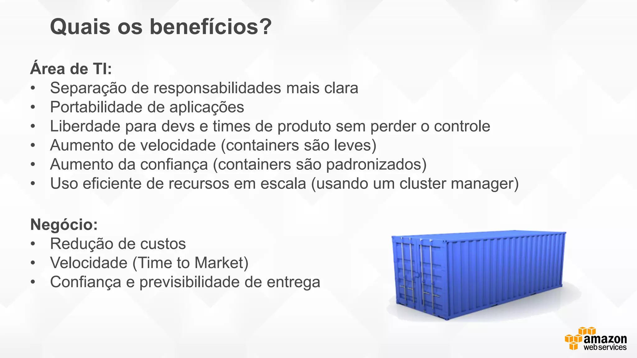 Quais os benefícios?
Negócio:
• Redução de custos
• Velocidade (Time to Market)
• Confiança e previsibilidade de entrega
Área de TI:
• Separação de responsabilidades mais clara
• Portabilidade de aplicações
• Liberdade para devs e times de produto sem perder o controle
• Aumento de velocidade (containers são leves)
• Aumento da confiança (containers são padronizados)
• Uso eficiente de recursos em escala (usando um cluster manager)
 