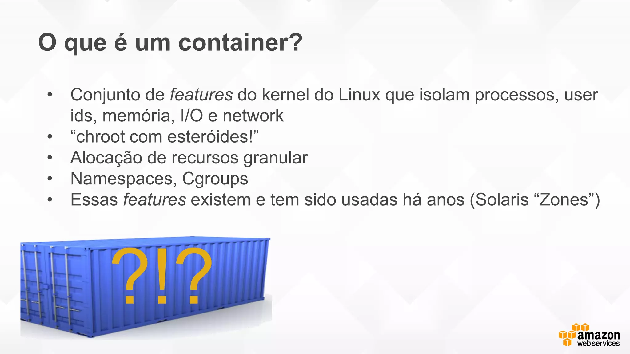 O que é um container?
?!?
• Conjunto de features do kernel do Linux que isolam processos, user
ids, memória, I/O e network
• “chroot com esteróides!”
• Alocação de recursos granular
• Namespaces, Cgroups
• Essas features existem e tem sido usadas há anos (Solaris “Zones”)
 
