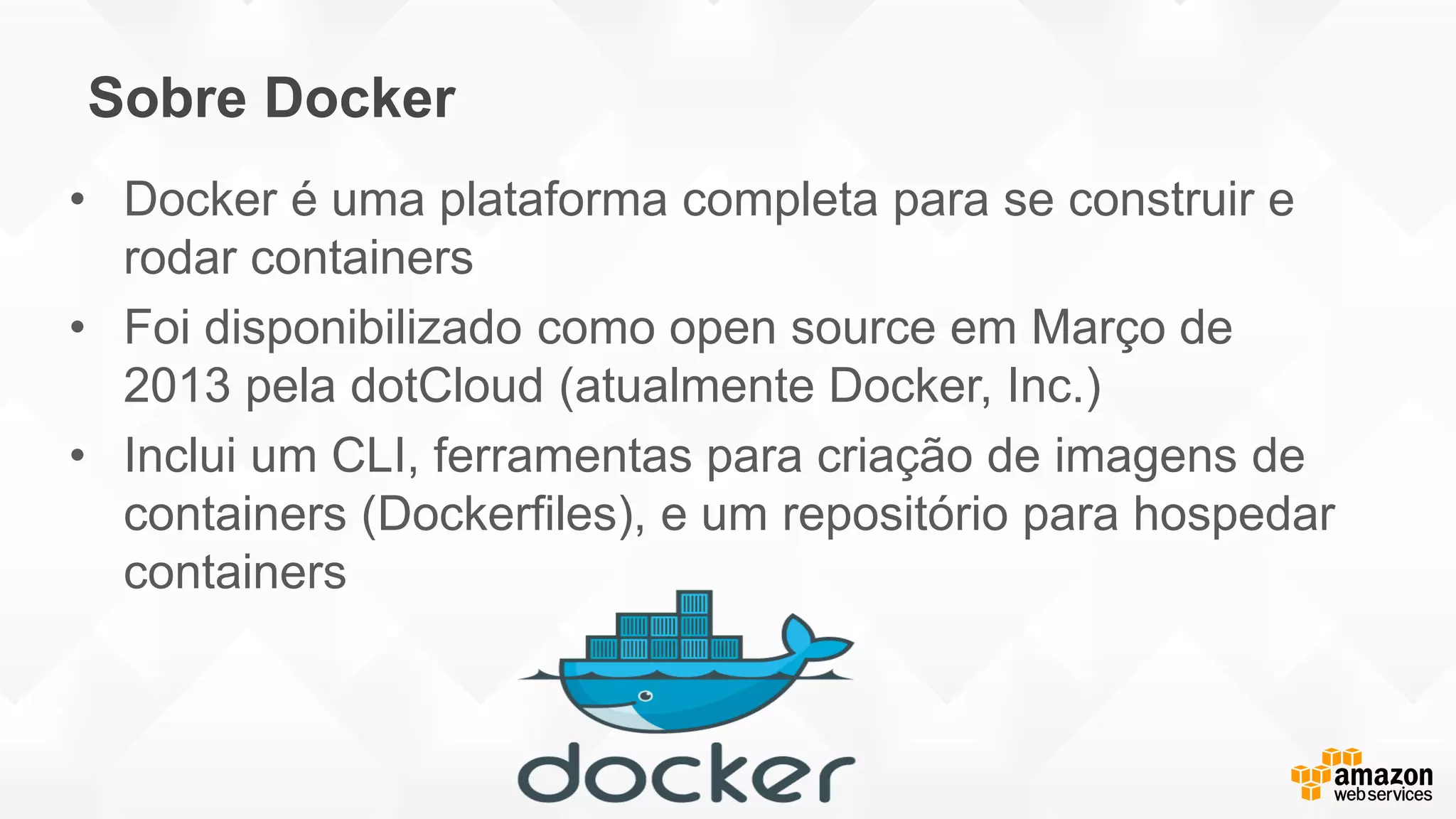 Sobre Docker
• Docker é uma plataforma completa para se construir e
rodar containers
• Foi disponibilizado como open source em Março de
2013 pela dotCloud (atualmente Docker, Inc.)
• Inclui um CLI, ferramentas para criação de imagens de
containers (Dockerfiles), e um repositório para hospedar
containers
 