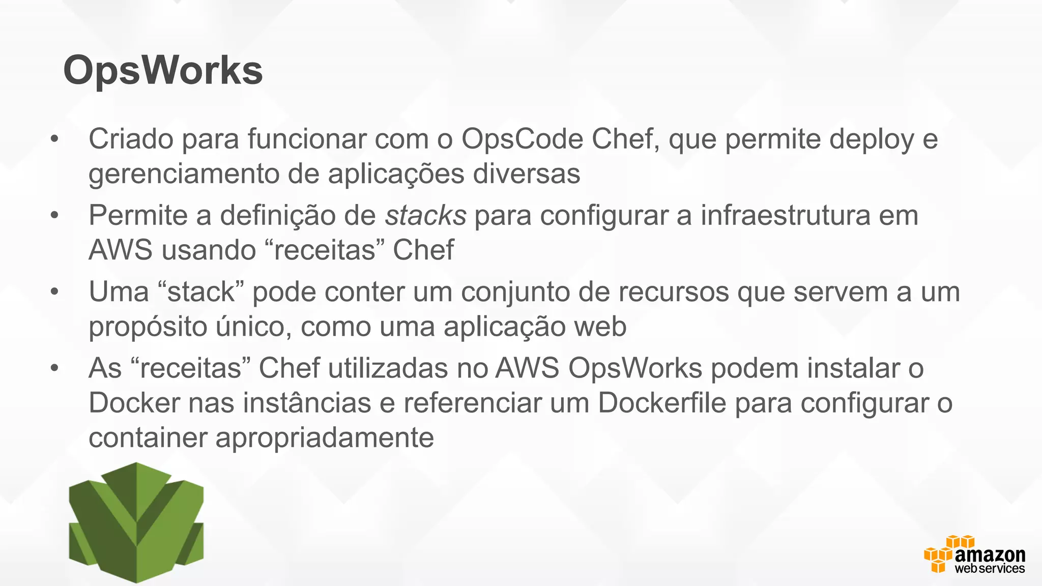 OpsWorks
• Criado para funcionar com o OpsCode Chef, que permite deploy e
gerenciamento de aplicações diversas
• Permite a definição de stacks para configurar a infraestrutura em
AWS usando “receitas” Chef
• Uma “stack” pode conter um conjunto de recursos que servem a um
propósito único, como uma aplicação web
• As “receitas” Chef utilizadas no AWS OpsWorks podem instalar o
Docker nas instâncias e referenciar um Dockerfile para configurar o
container apropriadamente
 