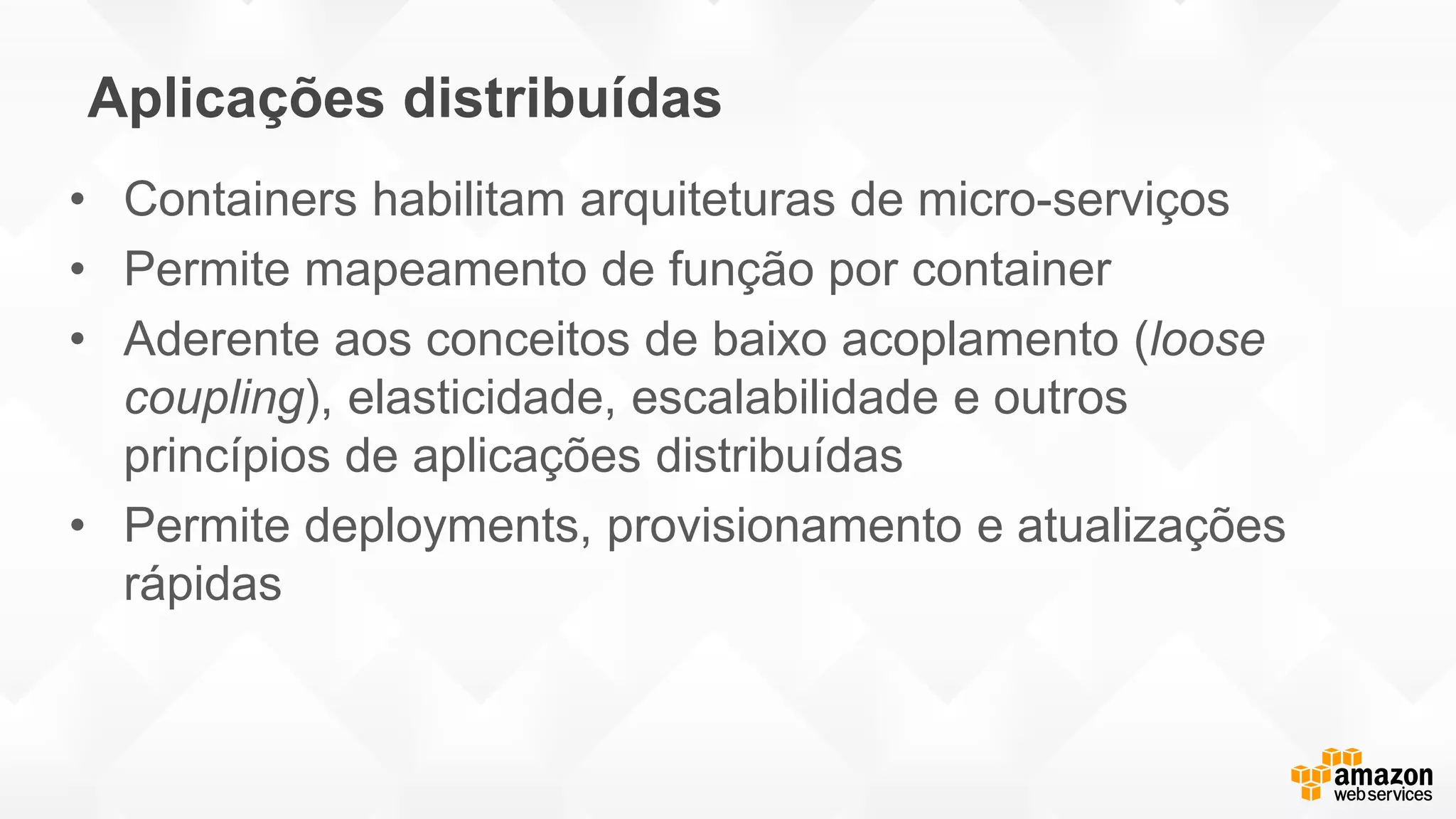 Aplicações distribuídas
• Containers habilitam arquiteturas de micro-serviços
• Permite mapeamento de função por container
• Aderente aos conceitos de baixo acoplamento (loose
coupling), elasticidade, escalabilidade e outros
princípios de aplicações distribuídas
• Permite deployments, provisionamento e atualizações
rápidas
 