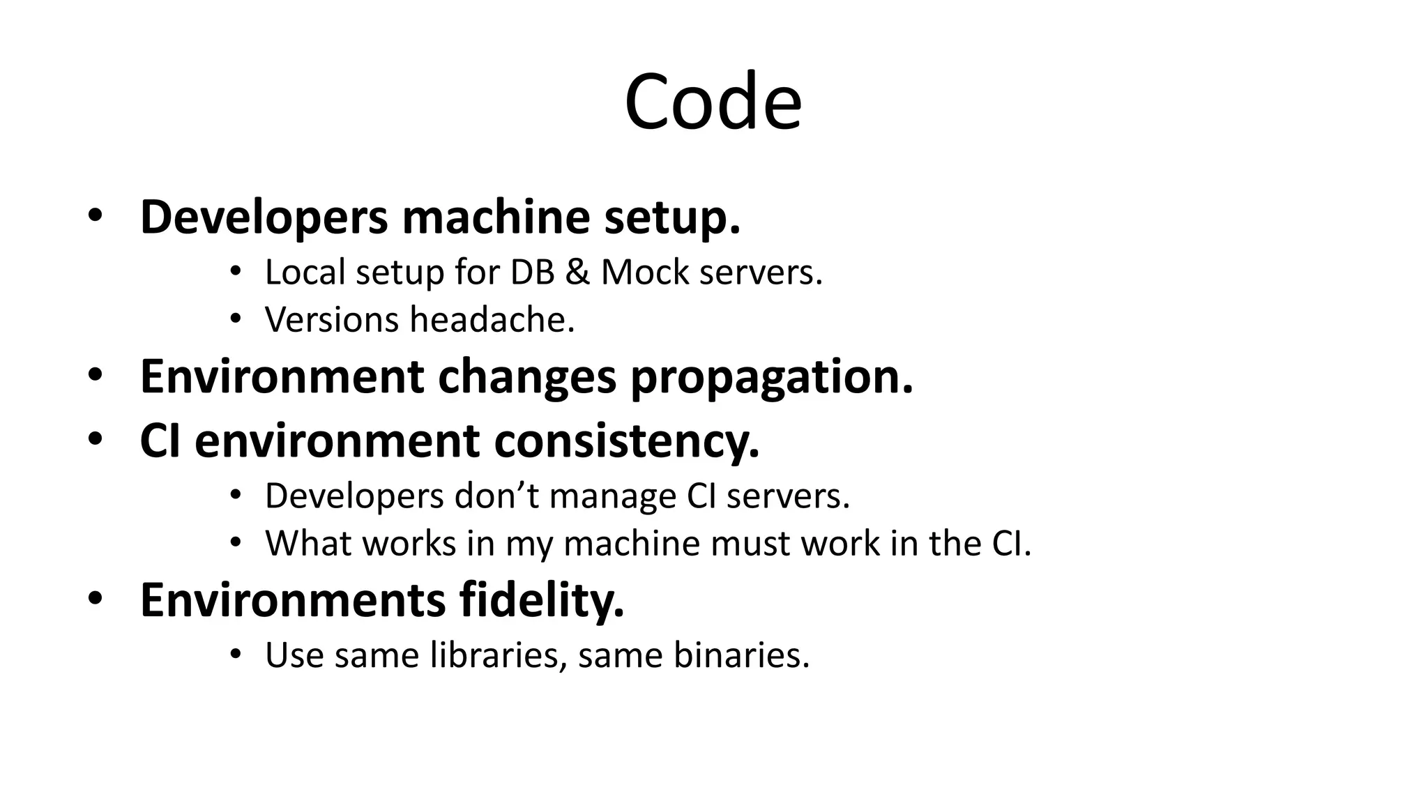 Code
• Developers machine setup.
• Local setup for DB & Mock servers.
• Versions headache.
• Environment changes propagation.
• CI environment consistency.
• Developers don’t manage CI servers.
• What works in my machine must work in the CI.
• Environments fidelity.
• Use same libraries, same binaries.
 