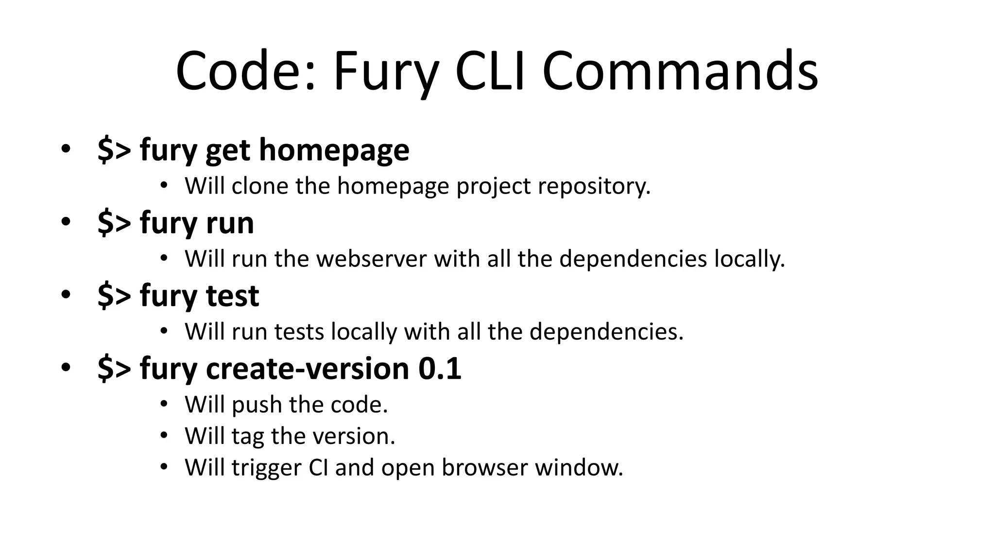Code: Fury CLI Commands
• $> fury get homepage
• Will clone the homepage project repository.
• $> fury run
• Will run the webserver with all the dependencies locally.
• $> fury test
• Will run tests locally with all the dependencies.
• $> fury create-version 0.1
• Will push the code.
• Will tag the version.
• Will trigger CI and open browser window.
 
