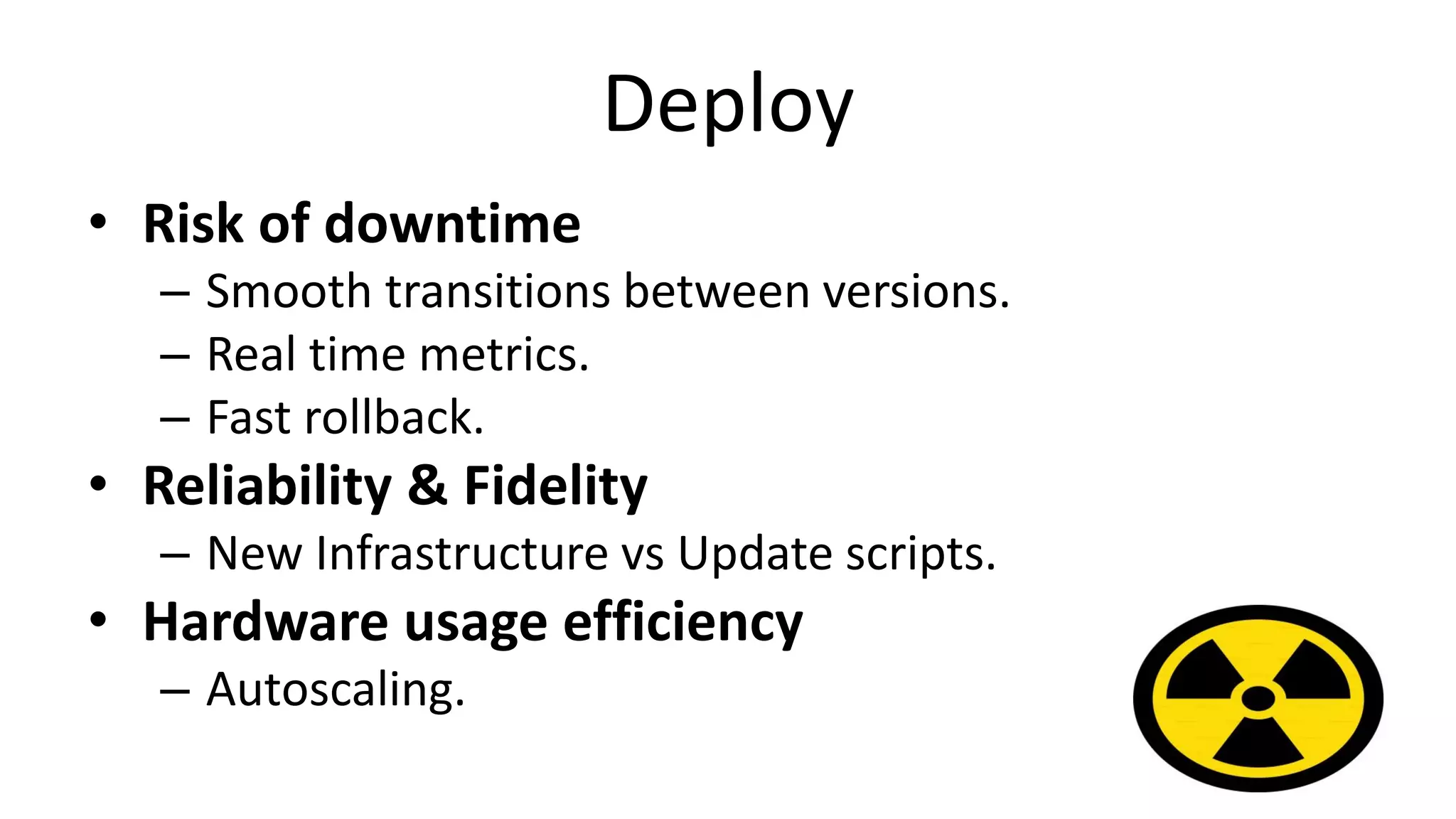 Deploy
• Risk of downtime
– Smooth transitions between versions.
– Real time metrics.
– Fast rollback.
• Reliability & Fidelity
– New Infrastructure vs Update scripts.
• Hardware usage efficiency
– Autoscaling.
 