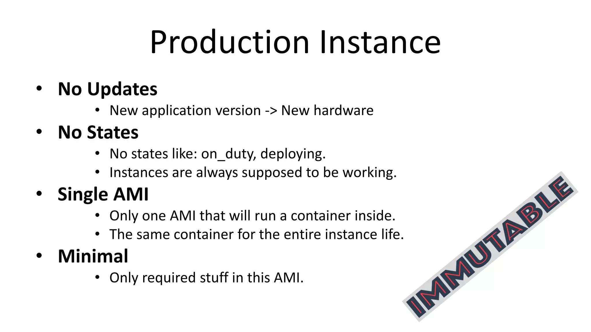 Production Instance
• No Updates
• New application version -> New hardware
• No States
• No states like: on_duty, deploying.
• Instances are always supposed to be working.
• Single AMI
• Only one AMI that will run a container inside.
• The same container for the entire instance life.
• Minimal
• Only required stuff in this AMI.
 