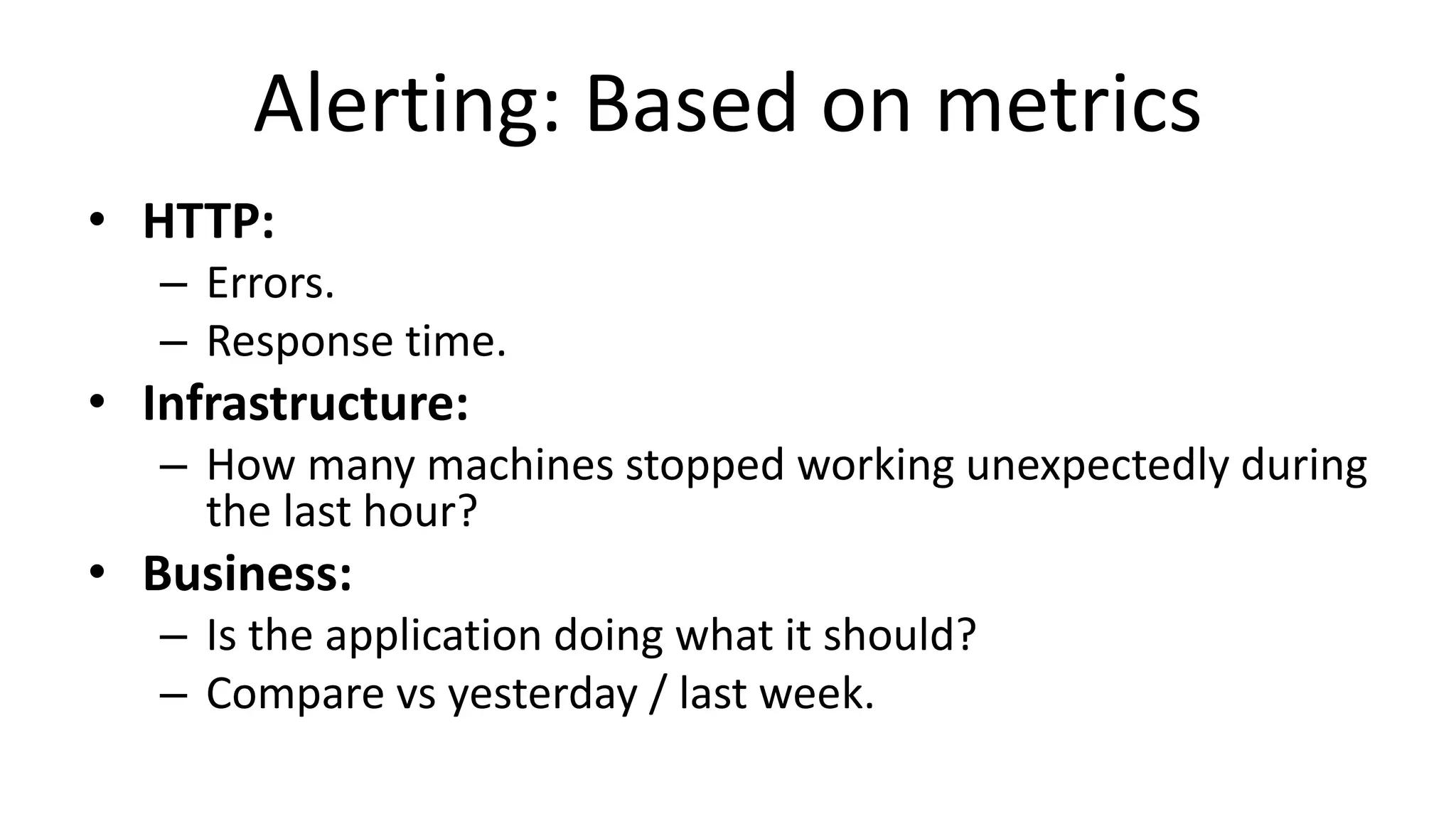 Alerting: Based on metrics
• HTTP:
– Errors.
– Response time.
• Infrastructure:
– How many machines stopped working unexpectedly during
the last hour?
• Business:
– Is the application doing what it should?
– Compare vs yesterday / last week.
 