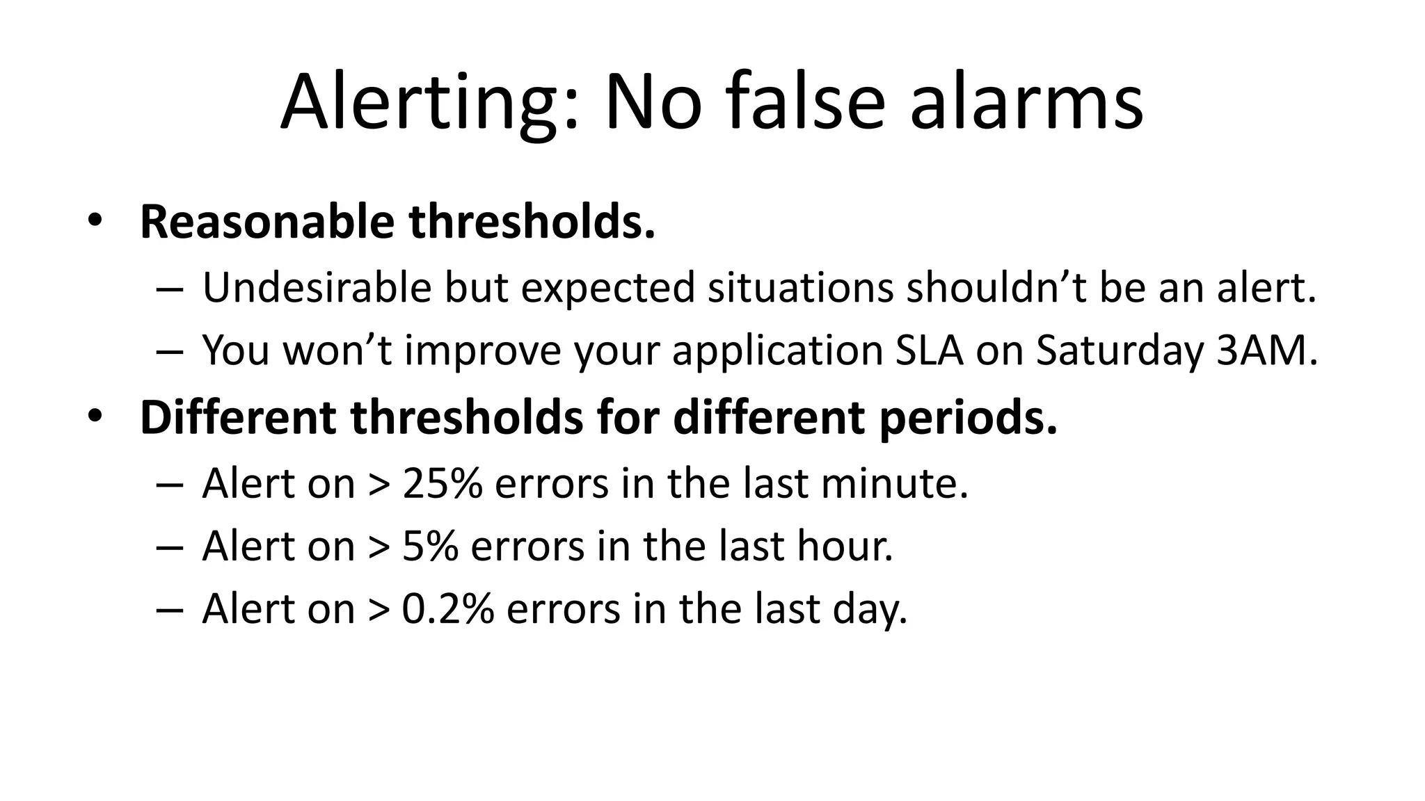 Alerting: No false alarms
• Reasonable thresholds.
– Undesirable but expected situations shouldn’t be an alert.
– You won’t improve your application SLA on Saturday 3AM.
• Different thresholds for different periods.
– Alert on > 25% errors in the last minute.
– Alert on > 5% errors in the last hour.
– Alert on > 0.2% errors in the last day.
 