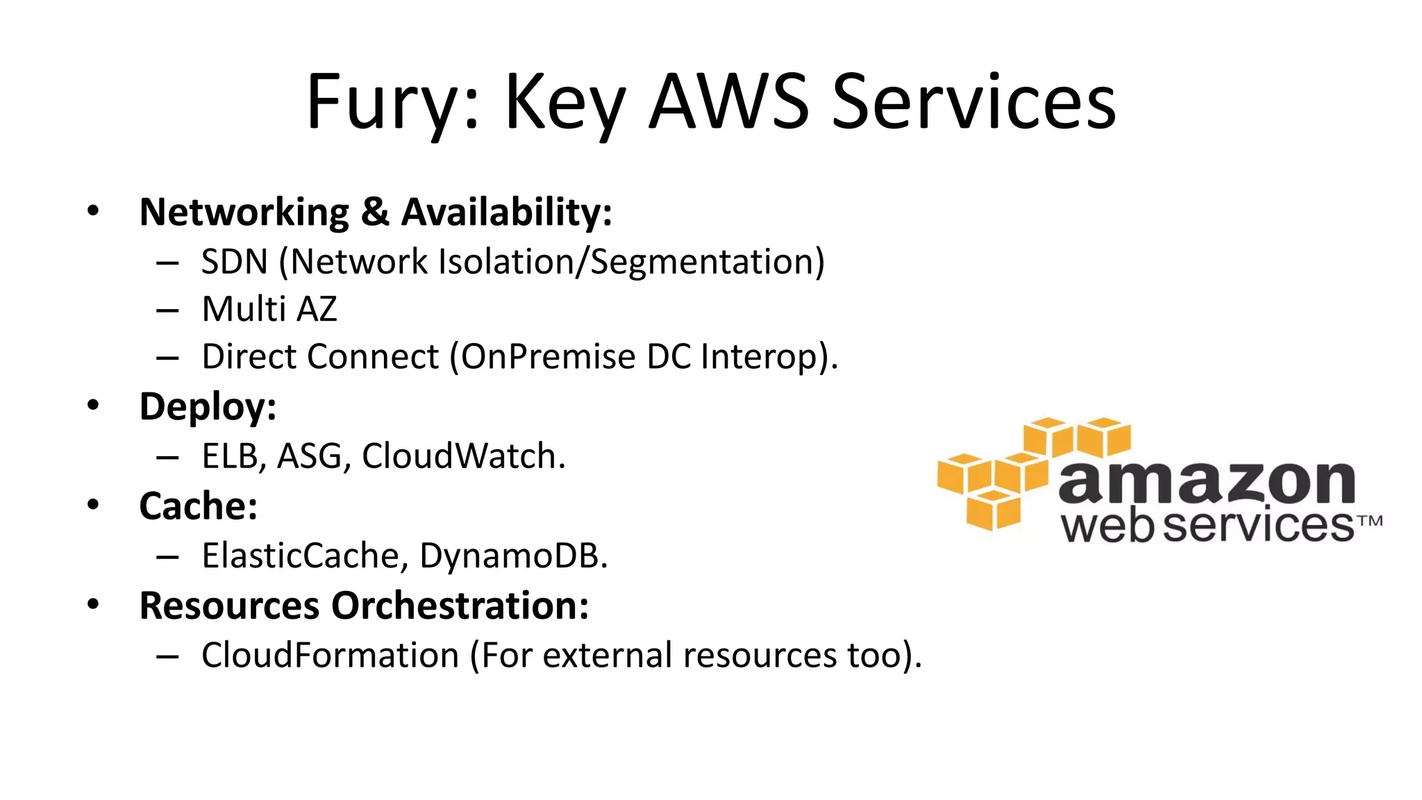Fury: Key AWS Services
• Networking & Availability:
– SDN (Network Isolation/Segmentation)
– Multi AZ
– Direct Connect (OnPremise DC Interop).
• Deploy:
– ELB, ASG, CloudWatch.
• Cache:
– ElasticCache, DynamoDB.
• Resources Orchestration:
– CloudFormation (For external resources too).
 
